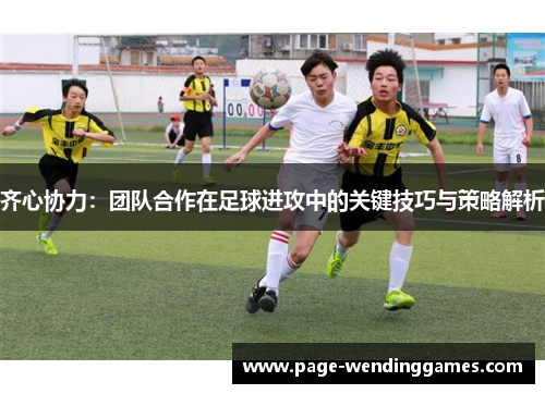齐心协力：团队合作在足球进攻中的关键技巧与策略解析