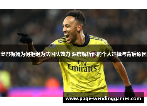 奥巴梅扬为何拒绝为法国队效力 深度解析他的个人选择与背后原因