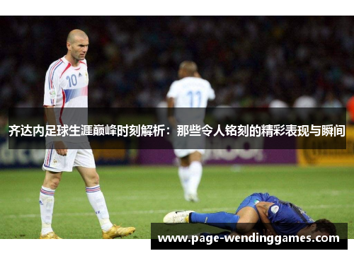 齐达内足球生涯巅峰时刻解析：那些令人铭刻的精彩表现与瞬间