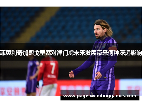 菲奥利奇加盟戈里察对津门虎未来发展带来何种深远影响 菲奥利奇加盟戈里察对津门虎未来发展带来何种深远影响