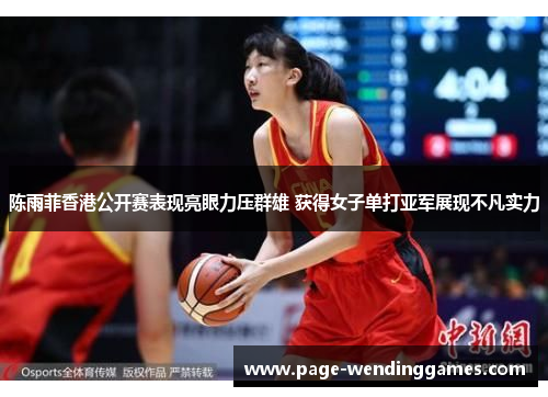 陈雨菲香港公开赛表现亮眼力压群雄 获得女子单打亚军展现不凡实力